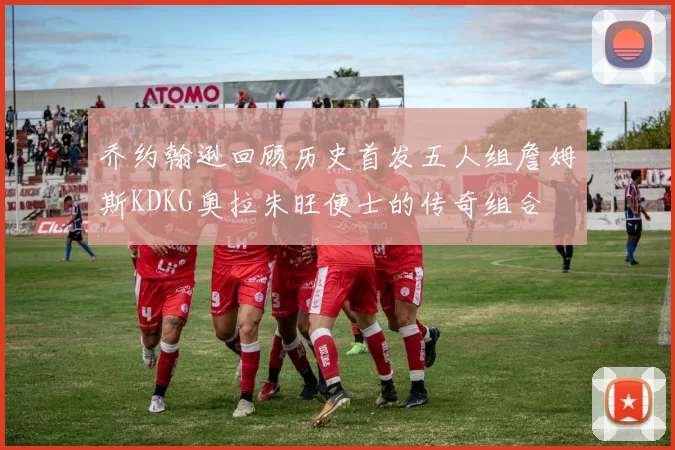 乔约翰逊回顾历史首发五人组詹姆斯KDKG奥拉朱旺便士的传奇组合