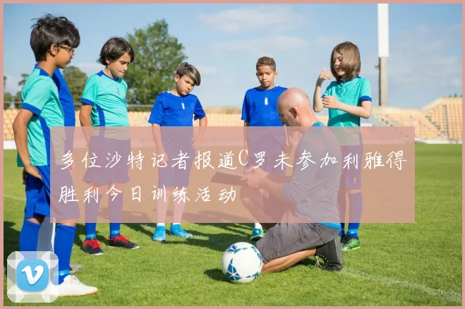 多位沙特记者报道C罗未参加利雅得胜利今日训练活动