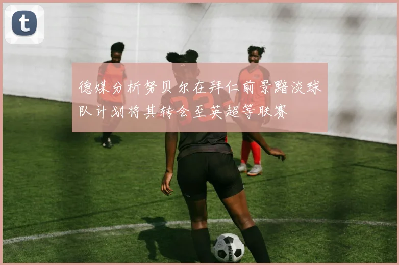 德媒分析努贝尔在拜仁前景黯淡球队计划将其转会至英超等联赛