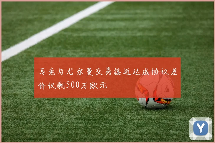 马竞与尤尔曼交易接近达成协议差价仅剩500万欧元