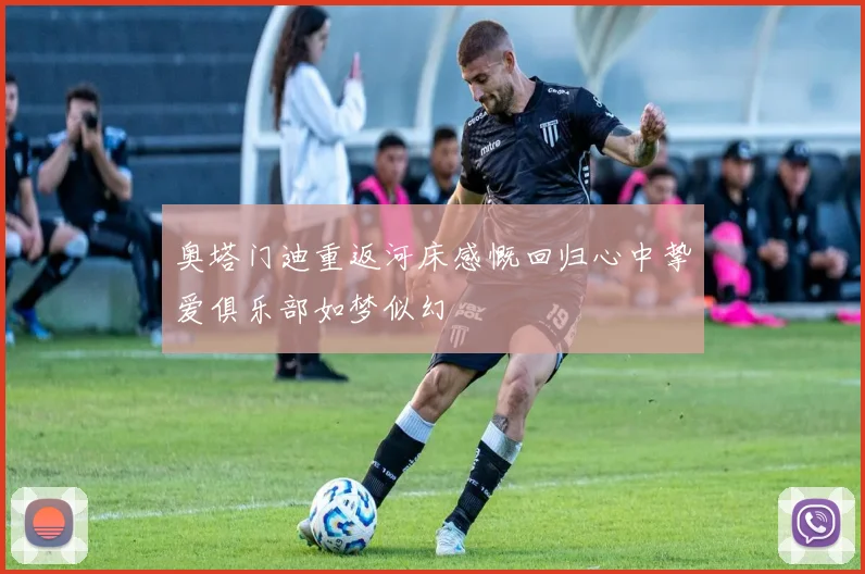 奥塔门迪重返河床感慨回归心中挚爱俱乐部如梦似幻