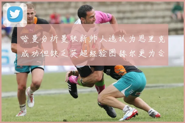哈曼分析曼联新帅人选认为恩里克成功但缺乏英超经验图赫尔更为合适