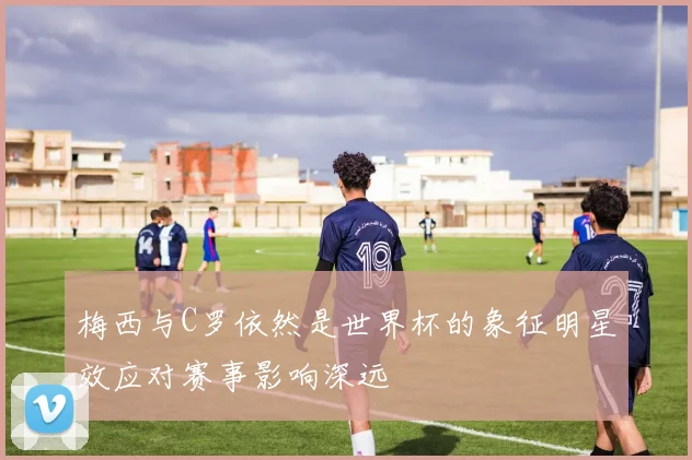 梅西与C罗依然是世界杯的象征明星效应对赛事影响深远