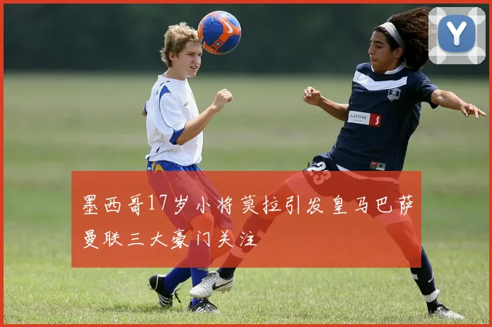 墨西哥17岁小将莫拉引发皇马巴萨曼联三大豪门关注