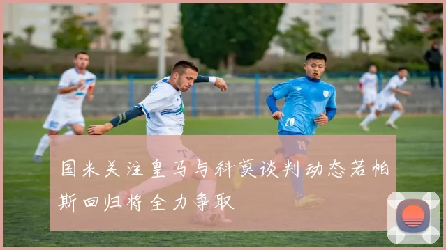 国米关注皇马与科莫谈判动态若帕斯回归将全力争取