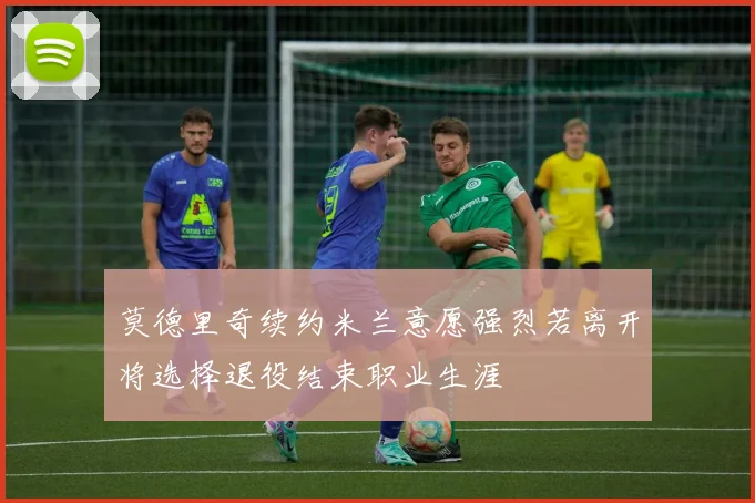 莫德里奇续约米兰意愿强烈若离开将选择退役结束职业生涯