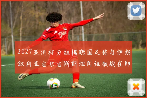 2027亚洲杯分组揭晓国足将与伊朗叙利亚吉尔吉斯斯坦同组激战在即