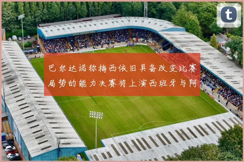巴尔达诺称梅西依旧具备改变比赛局势的能力决赛将上演西班牙与阿根廷的对决