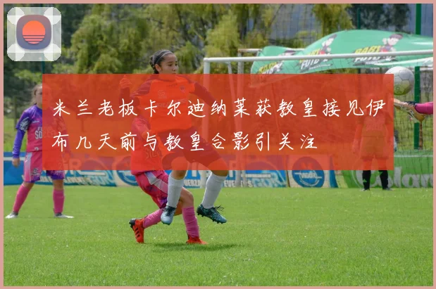 米兰老板卡尔迪纳莱获教皇接见伊布几天前与教皇合影引关注