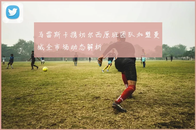 马雷斯卡携切尔西原班团队加盟曼城全市场动态解析