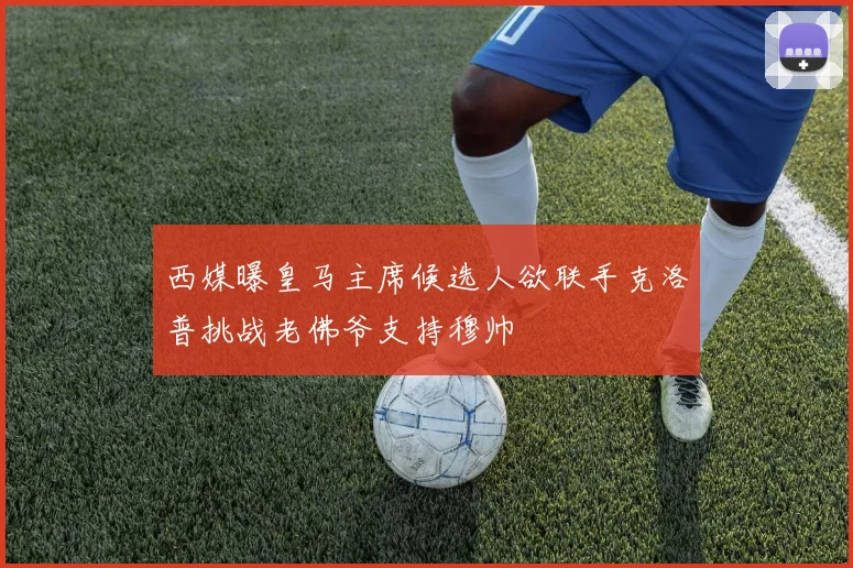 西媒曝皇马主席候选人欲联手克洛普挑战老佛爷支持穆帅