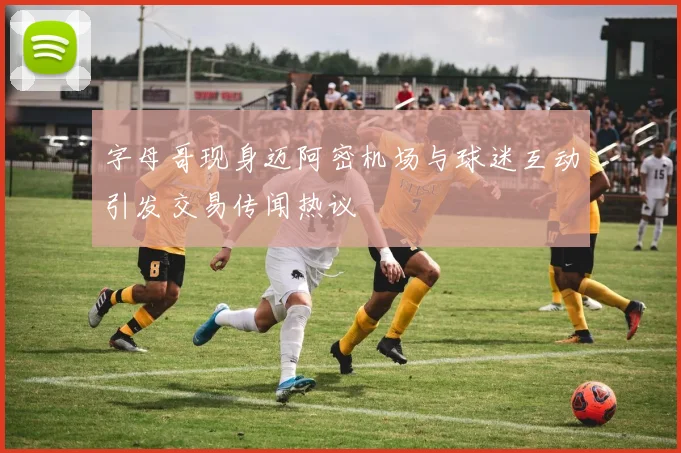 字母哥现身迈阿密机场与球迷互动引发交易传闻热议