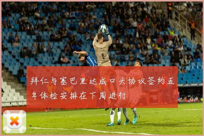 拜仁与塞巴里达成口头协议签约五年体检安排在下周进行
