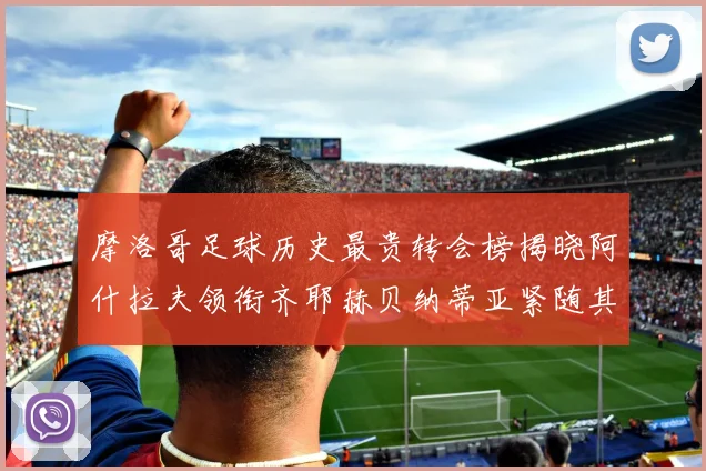 摩洛哥足球历史最贵转会榜揭晓阿什拉夫领衔齐耶赫贝纳蒂亚紧随其后