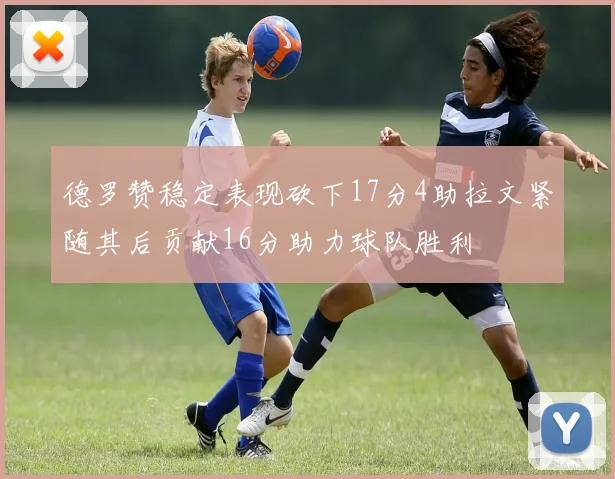 德罗赞稳定表现砍下17分4助拉文紧随其后贡献16分助力球队胜利