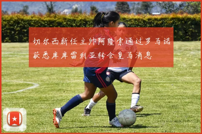 切尔西新任主帅阿隆索通过罗马诺获悉库库雷利亚转会皇马消息