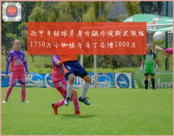 西甲年轻球员身价飙升埃斯皮涨幅1750万小蜘蛛与马丁各增1000万