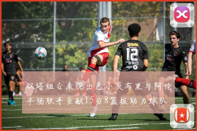 双塔组合表现出色小莫布里与阿伦半场联手贡献15分8篮板助力球队