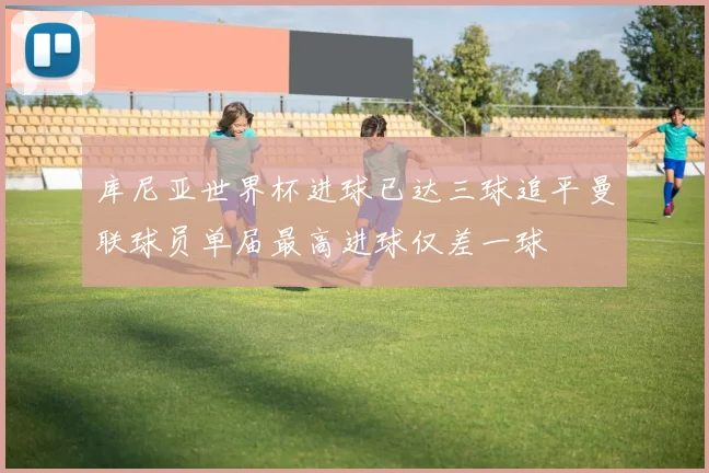 库尼亚世界杯进球已达三球追平曼联球员单届最高进球仅差一球