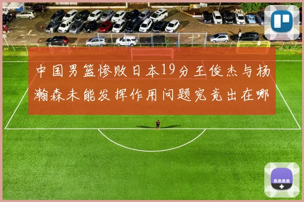 中国男篮惨败日本19分王俊杰与杨瀚森未能发挥作用问题究竟出在哪儿