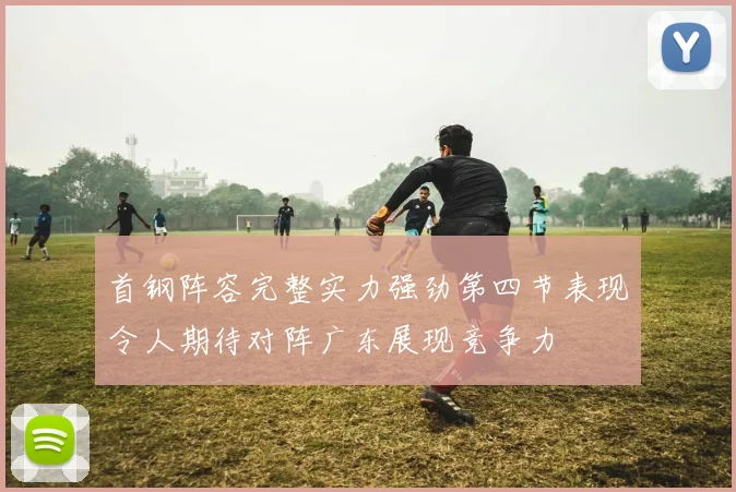 首钢阵容完整实力强劲第四节表现令人期待对阵广东展现竞争力