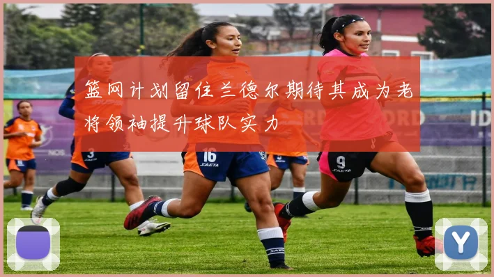 篮网计划留住兰德尔期待其成为老将领袖提升球队实力