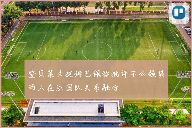 登贝莱力挺姆巴佩称批评不公强调两人在法国队关系融洽