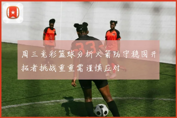 周三竞彩篮球分析火箭防守稳固开拓者挑战重重需谨慎应对