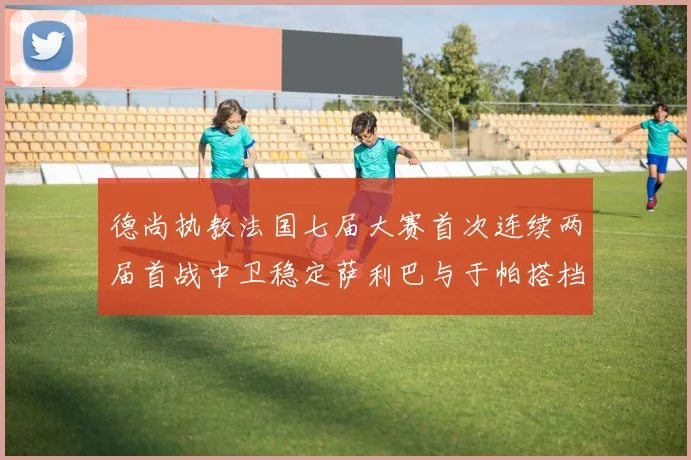 德尚执教法国七届大赛首次连续两届首战中卫稳定萨利巴与于帕搭档