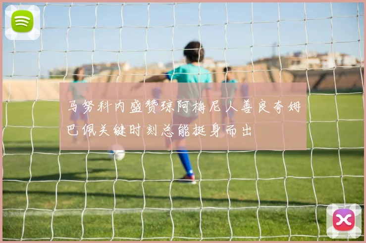 马努科内盛赞琼阿梅尼人善良夸姆巴佩关键时刻总能挺身而出
